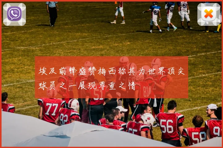 埃及前锋盛赞梅西称其为世界顶尖球员之一展现尊重之情