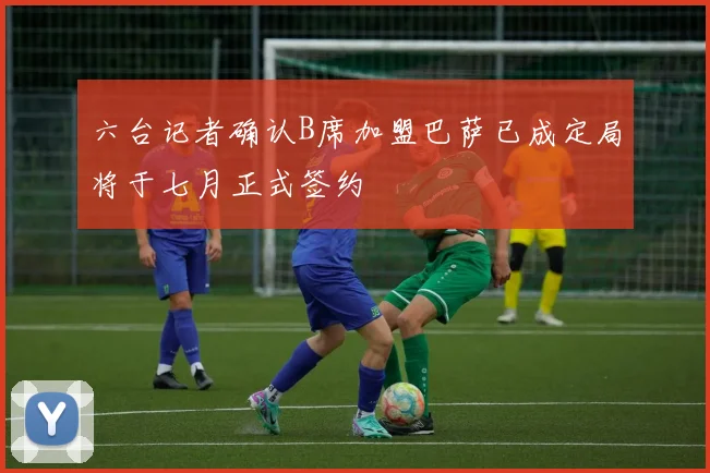 六台记者确认B席加盟巴萨已成定局将于七月正式签约