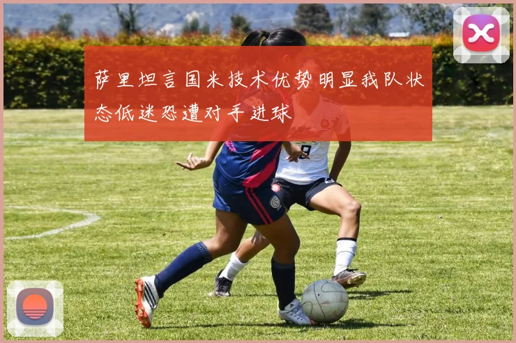 萨里坦言国米技术优势明显我队状态低迷恐遭对手进球