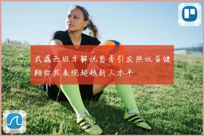 武磊西班牙解说首秀引发热议黄健翔称其表现超越新人水平