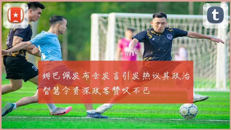 姆巴佩发布会发言引发热议其政治智慧令资深政客赞叹不已