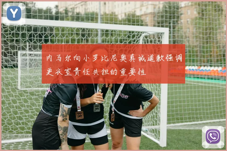 内马尔向小罗比尼奥真诚道歉强调更衣室责任共担的重要性