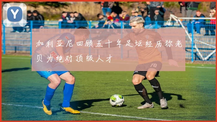 加利亚尼回顾五十年足坛经历称老贝为绝对顶级人才
