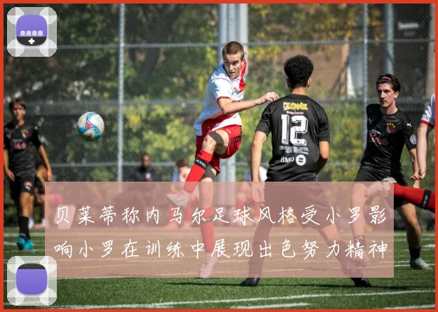 贝莱蒂称内马尔足球风格受小罗影响小罗在训练中展现出色努力精神