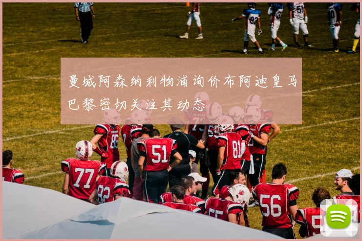 曼城阿森纳利物浦询价布阿迪皇马巴黎密切关注其动态