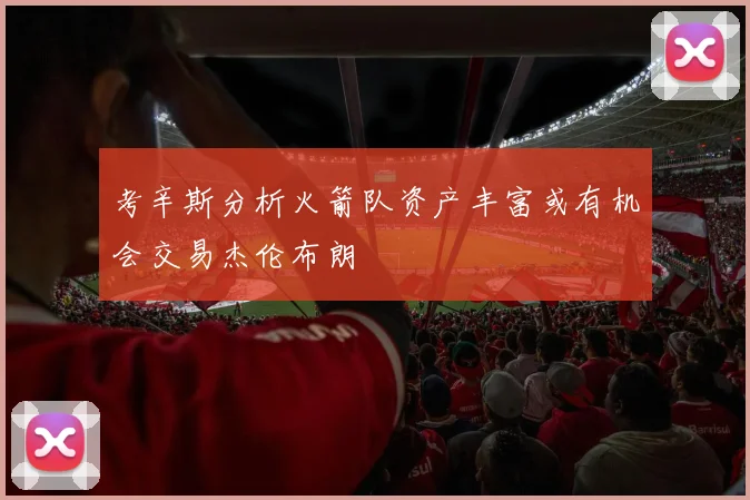 考辛斯分析火箭队资产丰富或有机会交易杰伦布朗