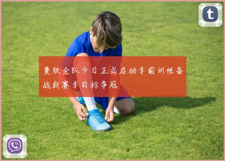 曼联全队今日正式启动季前训练备战新赛季目标争冠