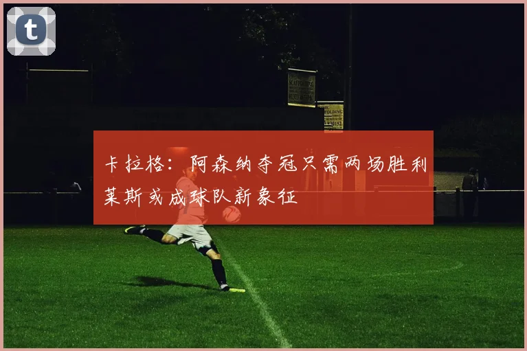 卡拉格：阿森纳夺冠只需两场胜利莱斯或成球队新象征