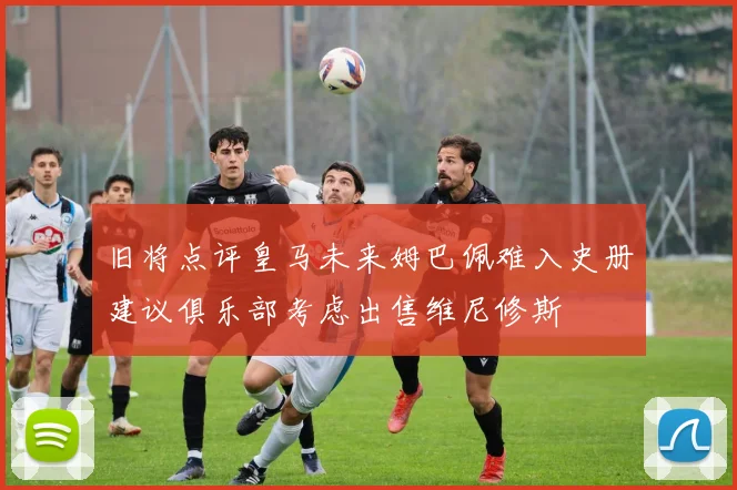 旧将点评皇马未来姆巴佩难入史册建议俱乐部考虑出售维尼修斯