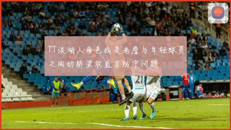 TT谈湖人角色我是老詹与年轻球员之间的桥梁敢直言防守问题