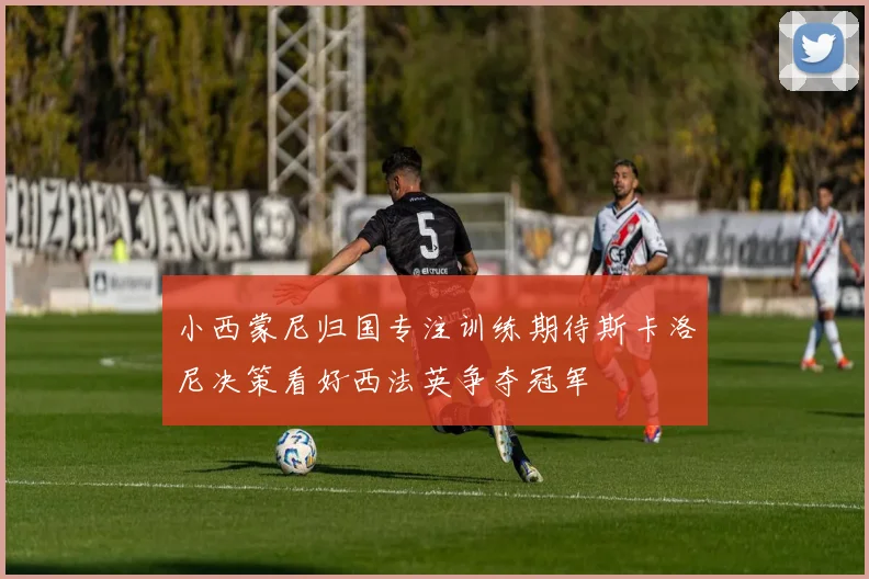 小西蒙尼归国专注训练期待斯卡洛尼决策看好西法英争夺冠军
