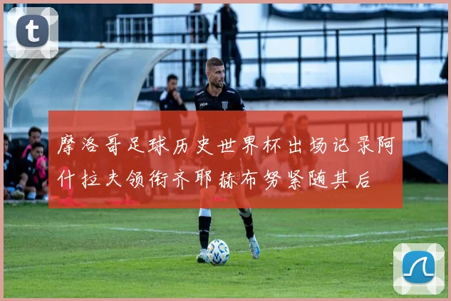 摩洛哥足球历史世界杯出场记录阿什拉夫领衔齐耶赫布努紧随其后