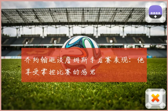 乔约翰逊谈詹姆斯季后赛表现：他享受掌控比赛的感觉